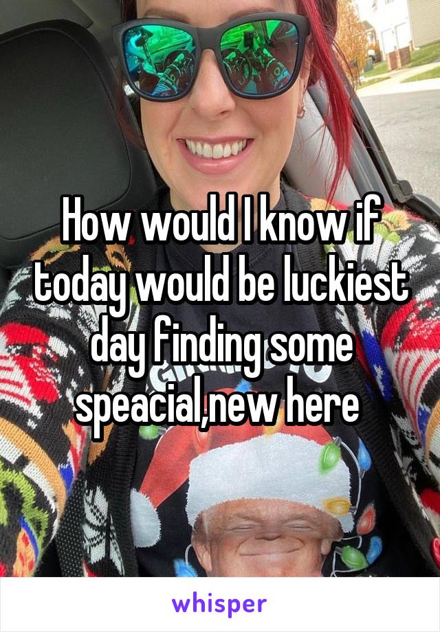 How would I know if today would be luckiest day finding some speacial,new here 