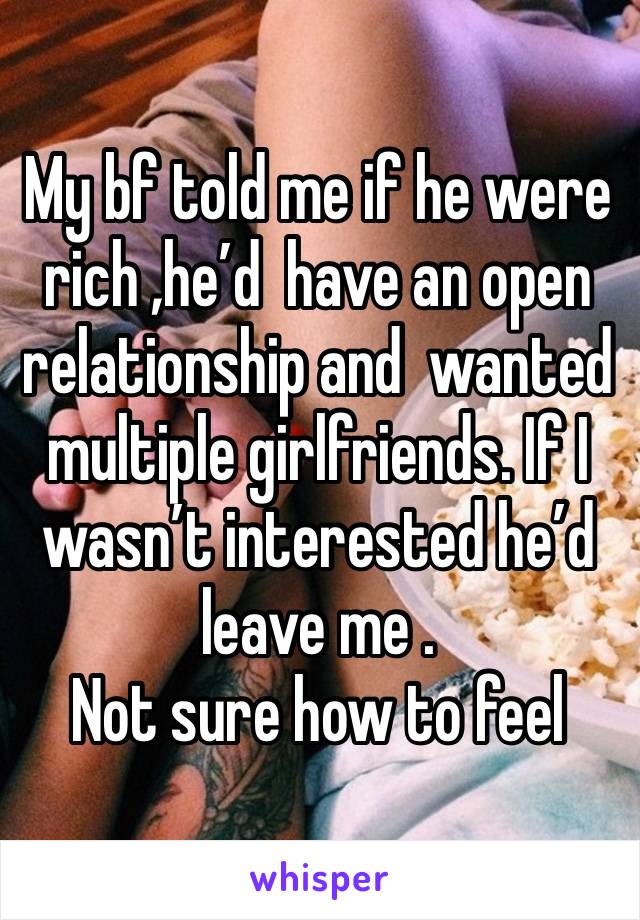 My bf told me if he were rich ,he’d  have an open relationship and  wanted multiple girlfriends. If I wasn’t interested he’d leave me . 
Not sure how to feel 