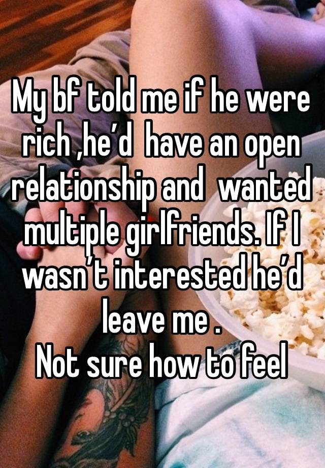 My bf told me if he were rich ,he’d  have an open relationship and  wanted multiple girlfriends. If I wasn’t interested he’d leave me . 
Not sure how to feel 