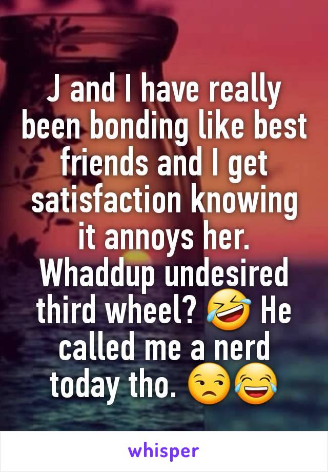 J and I have really been bonding like best friends and I get satisfaction knowing it annoys her. Whaddup undesired third wheel? 🤣 He called me a nerd today tho. 😒😂