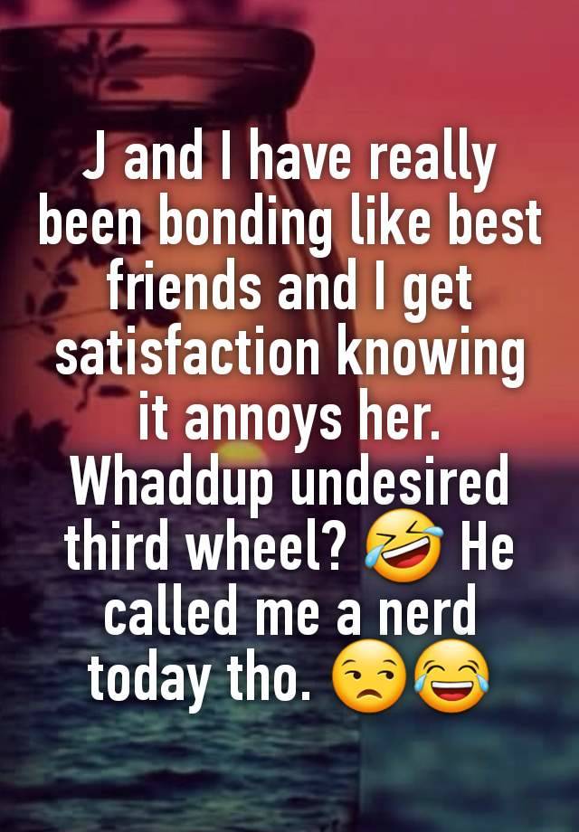 J and I have really been bonding like best friends and I get satisfaction knowing it annoys her. Whaddup undesired third wheel? 🤣 He called me a nerd today tho. 😒😂