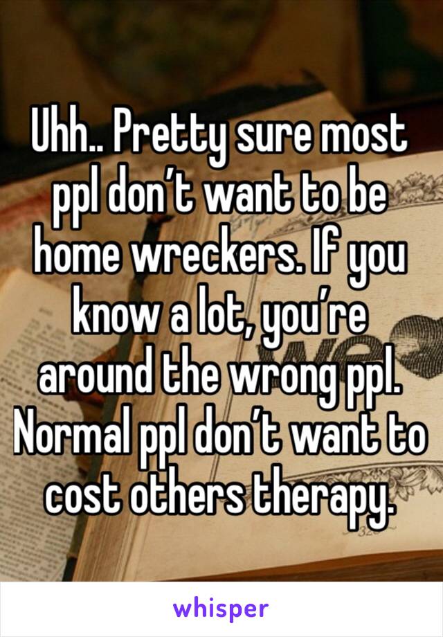 Uhh.. Pretty sure most ppl don’t want to be home wreckers. If you know a lot, you’re around the wrong ppl. Normal ppl don’t want to cost others therapy.