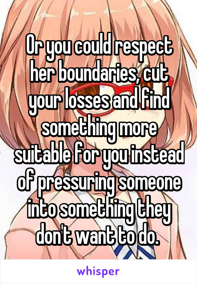 Or you could respect her boundaries, cut your losses and find something more suitable for you instead of pressuring someone into something they don't want to do. 