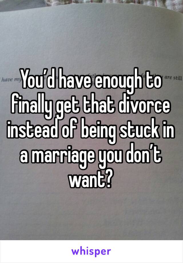 You’d have enough to finally get that divorce instead of being stuck in a marriage you don’t want?