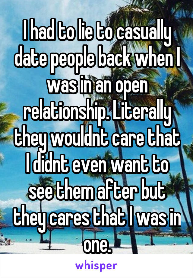 I had to lie to casually date people back when I was in an open relationship. Literally they wouldnt care that I didnt even want to see them after but they cares that I was in one.