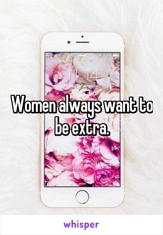 Women always want to be extra.