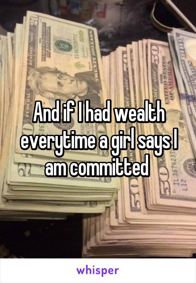 And if I had wealth everytime a girl says I am committed 