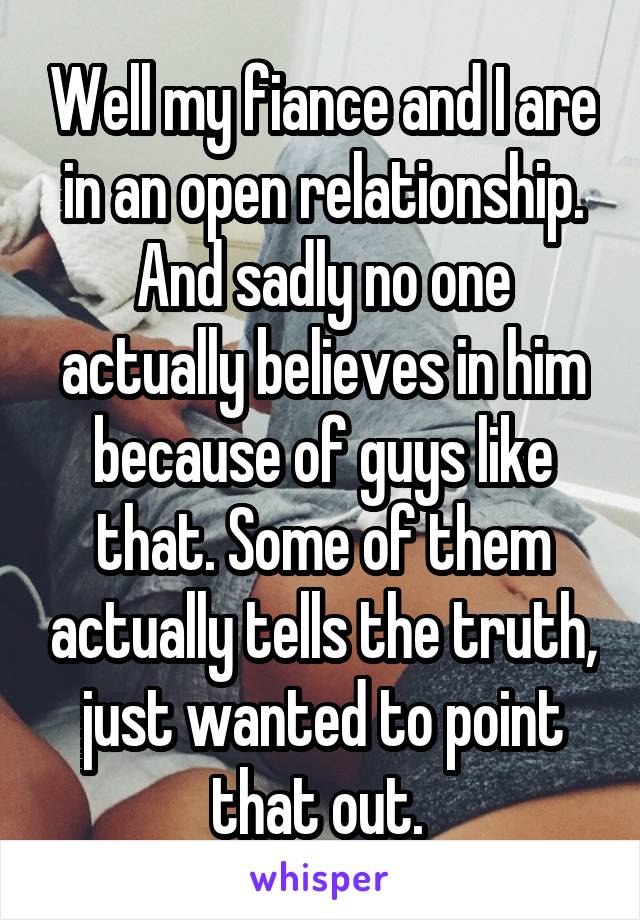 Well my fiance and I are in an open relationship. And sadly no one actually believes in him because of guys like that. Some of them actually tells the truth, just wanted to point that out. 