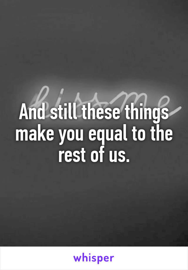 And still these things make you equal to the rest of us.