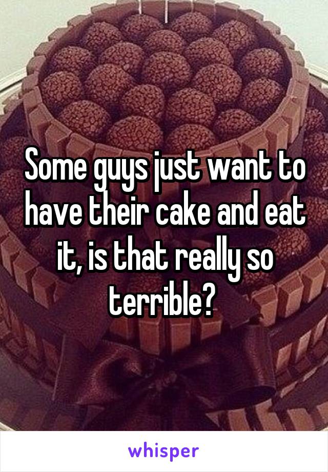 Some guys just want to have their cake and eat it, is that really so terrible? 