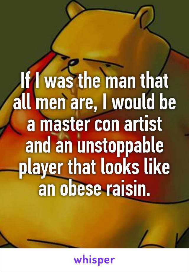 If I was the man that all men are, I would be a master con artist and an unstoppable player that looks like an obese raisin.