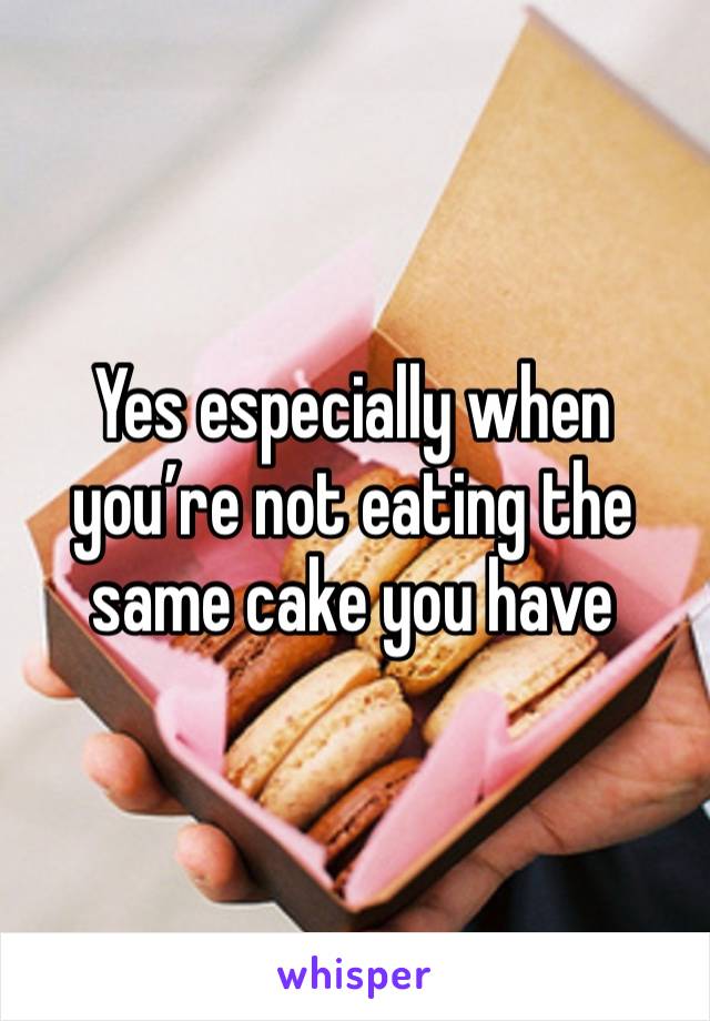 Yes especially when you’re not eating the same cake you have 