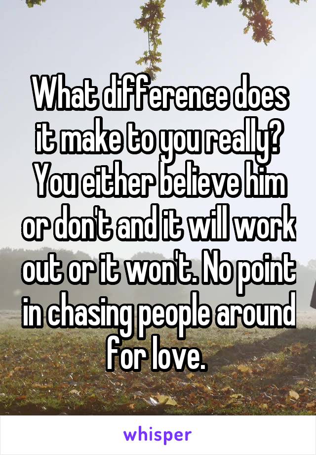 What difference does it make to you really? You either believe him or don't and it will work out or it won't. No point in chasing people around for love. 