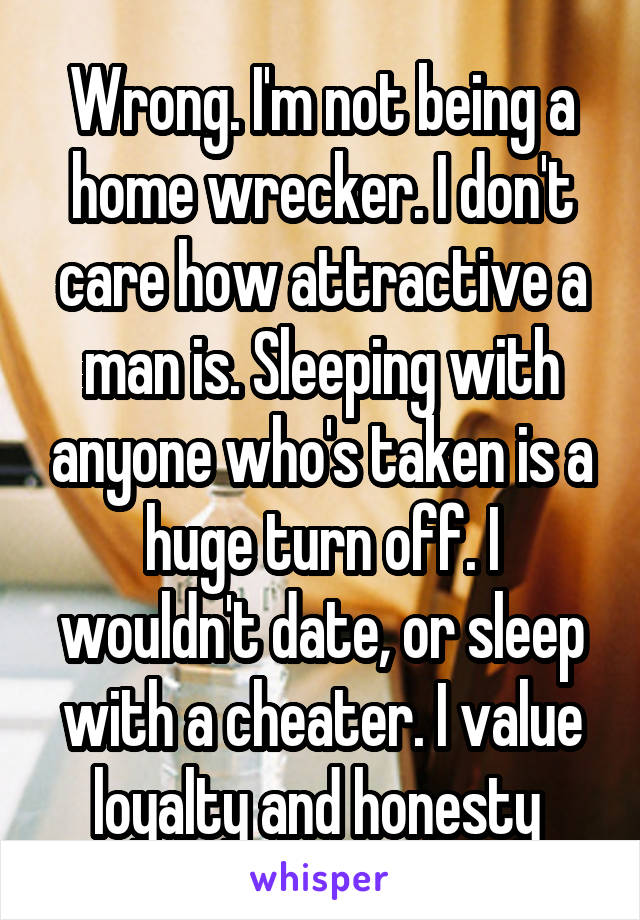 Wrong. I'm not being a home wrecker. I don't care how attractive a man is. Sleeping with anyone who's taken is a huge turn off. I wouldn't date, or sleep with a cheater. I value loyalty and honesty 