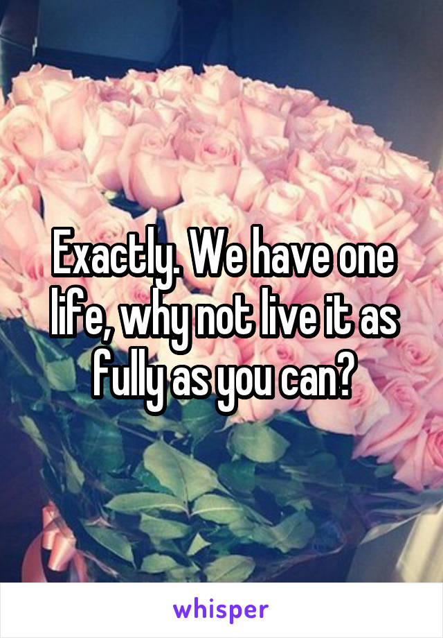 Exactly. We have one life, why not live it as fully as you can?