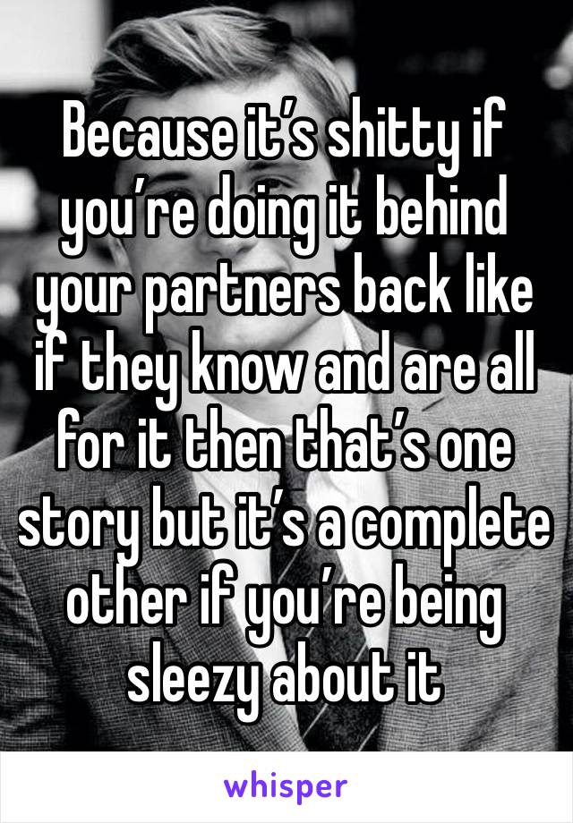 Because it’s shitty if you’re doing it behind your partners back like if they know and are all for it then that’s one story but it’s a complete other if you’re being sleezy about it 