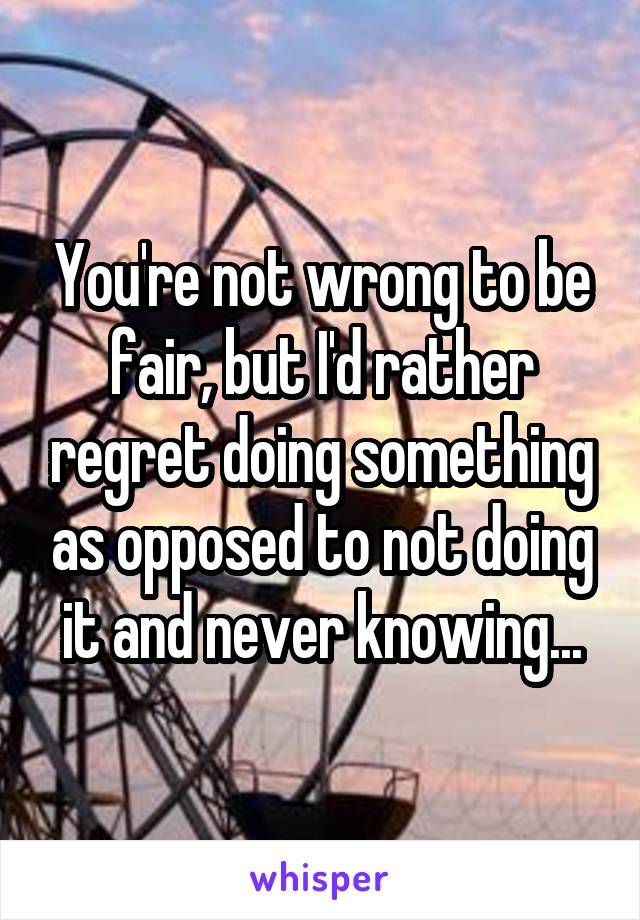 You're not wrong to be fair, but I'd rather regret doing something as opposed to not doing it and never knowing...