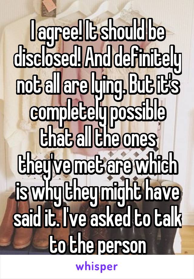 I agree! It should be disclosed! And definitely not all are lying. But it's completely possible that all the ones they've met are which is why they might have said it. I've asked to talk to the person