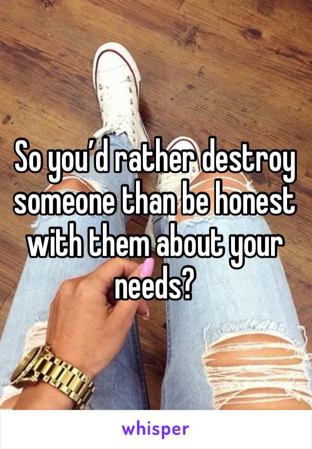 So you’d rather destroy someone than be honest with them about your needs? 