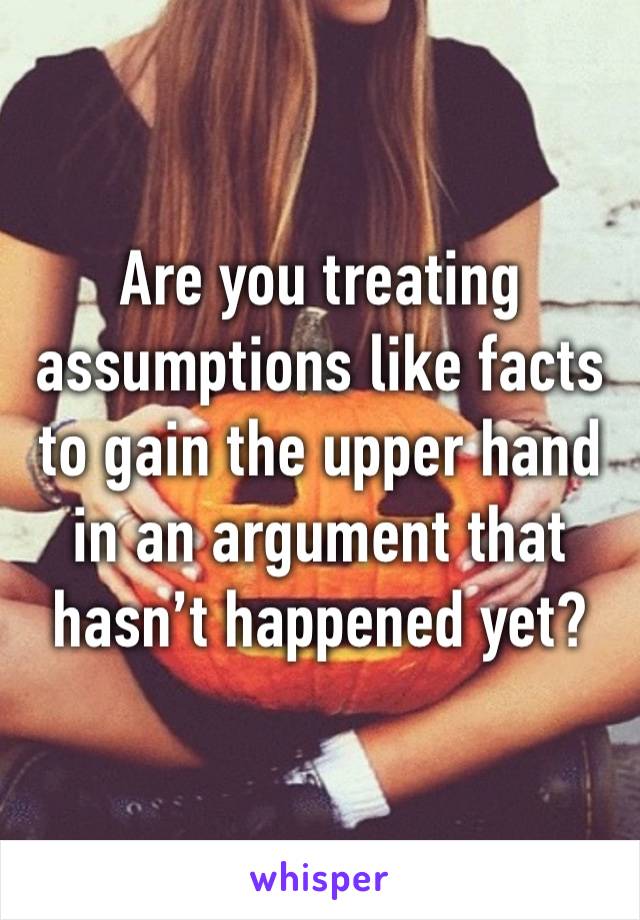 Are you treating assumptions like facts to gain the upper hand in an argument that hasn’t happened yet?