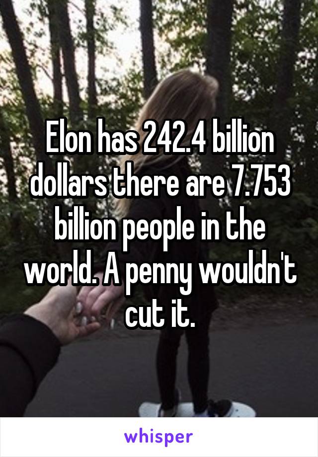 Elon has 242.4 billion dollars there are 7.753 billion people in the world. A penny wouldn't cut it.