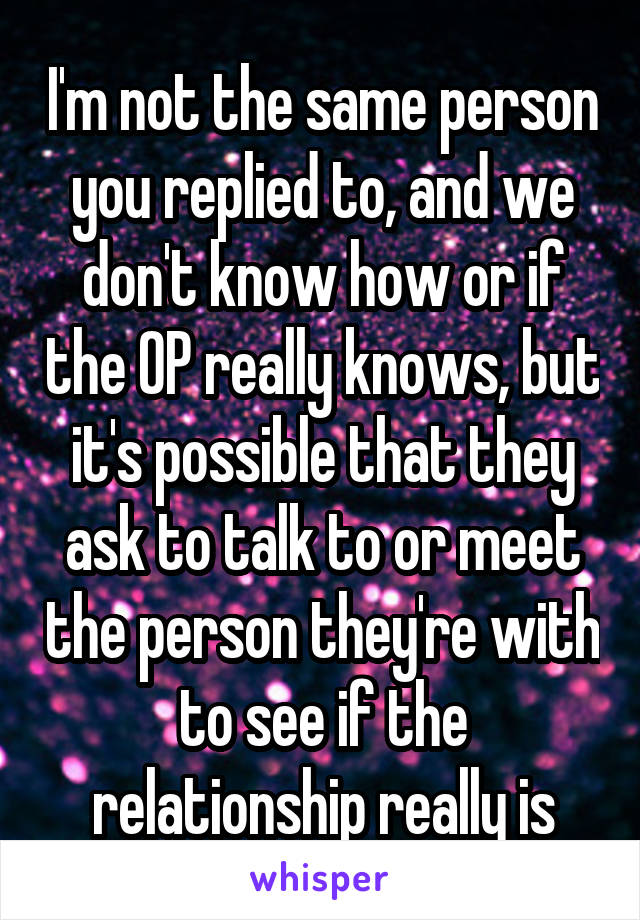 I'm not the same person you replied to, and we don't know how or if the OP really knows, but it's possible that they ask to talk to or meet the person they're with to see if the relationship really is