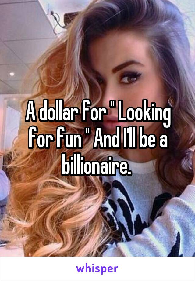 A dollar for " Looking for fun " And I'll be a billionaire. 