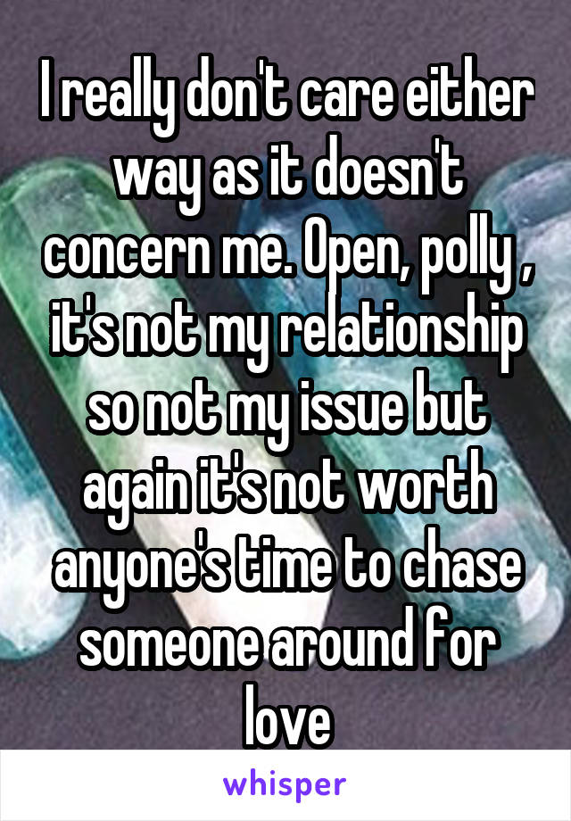 I really don't care either way as it doesn't concern me. Open, polly , it's not my relationship so not my issue but again it's not worth anyone's time to chase someone around for love