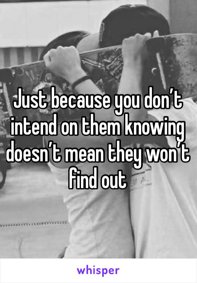 Just because you don’t intend on them knowing doesn’t mean they won’t find out 