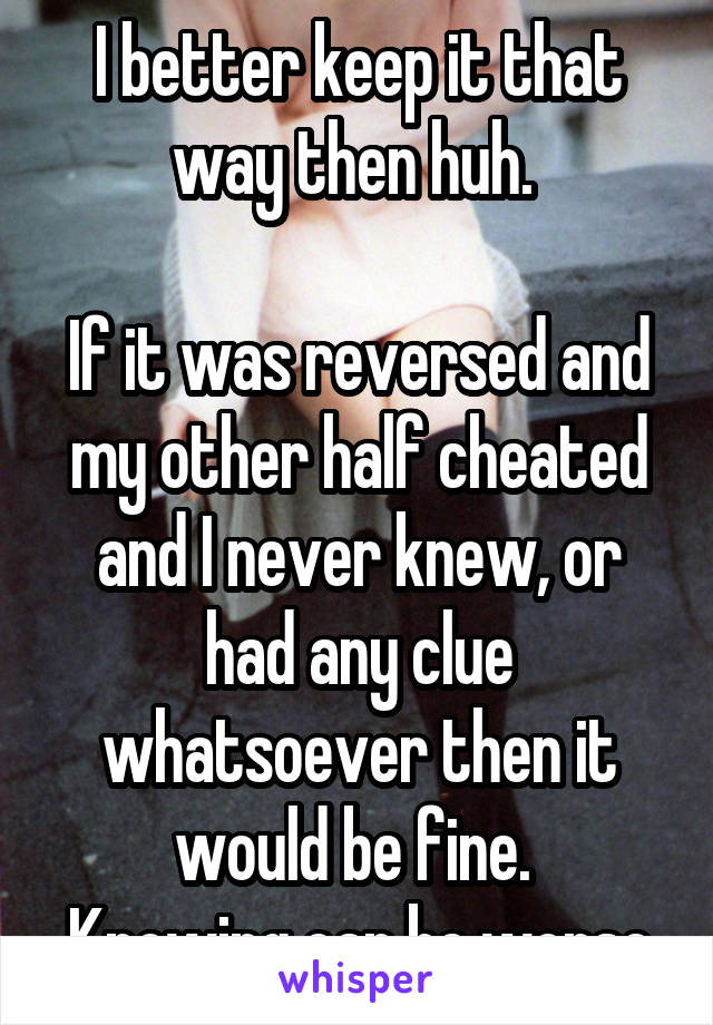 I better keep it that way then huh. 

If it was reversed and my other half cheated and I never knew, or had any clue whatsoever then it would be fine. 
Knowing can be worse