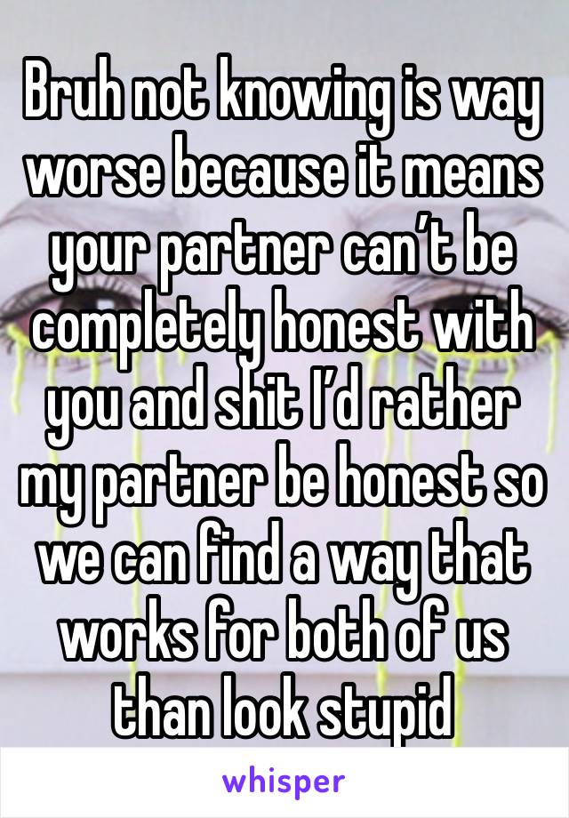 Bruh not knowing is way worse because it means your partner can’t be completely honest with you and shit I’d rather my partner be honest so we can find a way that works for both of us than look stupid