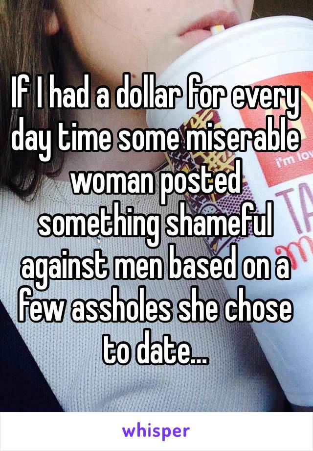 If I had a dollar for every day time some miserable woman posted something shameful against men based on a few assholes she chose to date…