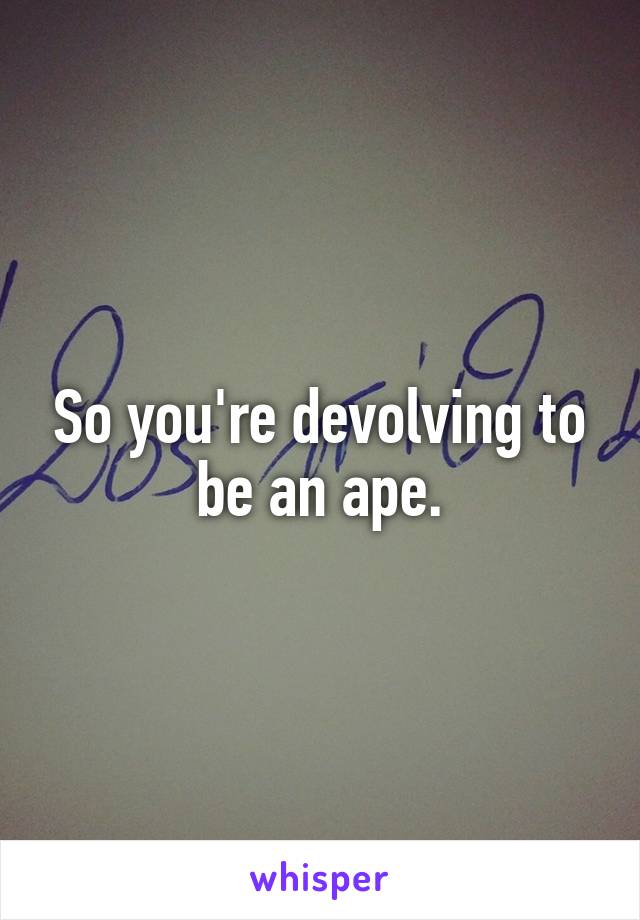 So you're devolving to be an ape.