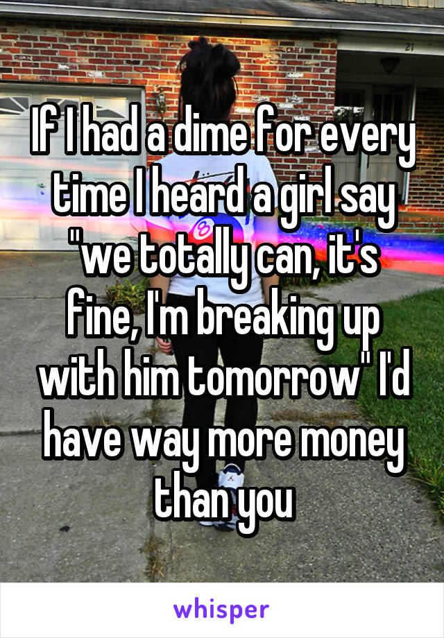 If I had a dime for every time I heard a girl say "we totally can, it's fine, I'm breaking up with him tomorrow" I'd have way more money than you