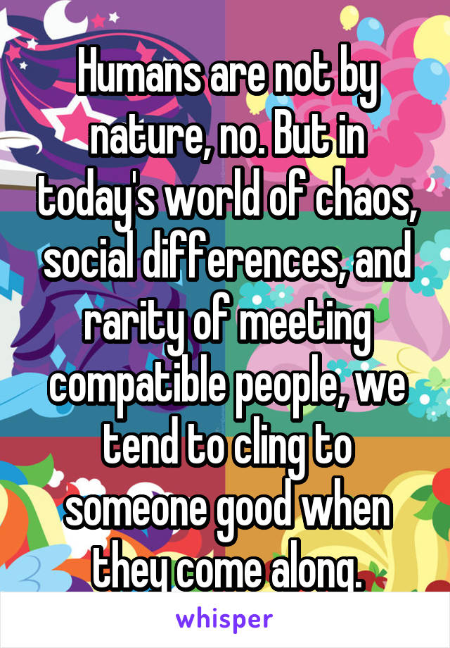 Humans are not by nature, no. But in today's world of chaos, social differences, and rarity of meeting compatible people, we tend to cling to someone good when they come along.