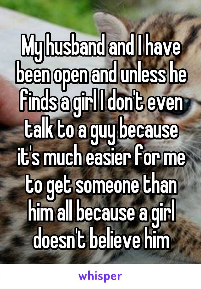 My husband and I have been open and unless he finds a girl I don't even talk to a guy because it's much easier for me to get someone than him all because a girl doesn't believe him