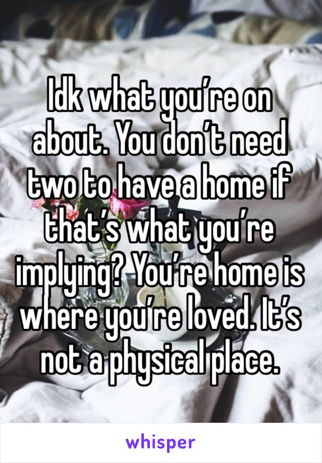 Idk what you’re on about. You don’t need two to have a home if that’s what you’re implying? You’re home is where you’re loved. It’s not a physical place.