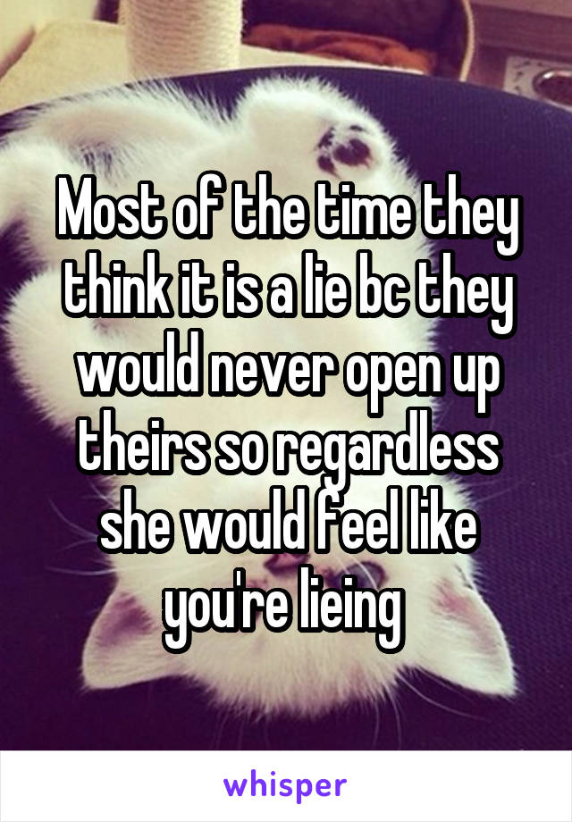 Most of the time they think it is a lie bc they would never open up theirs so regardless she would feel like you're lieing 