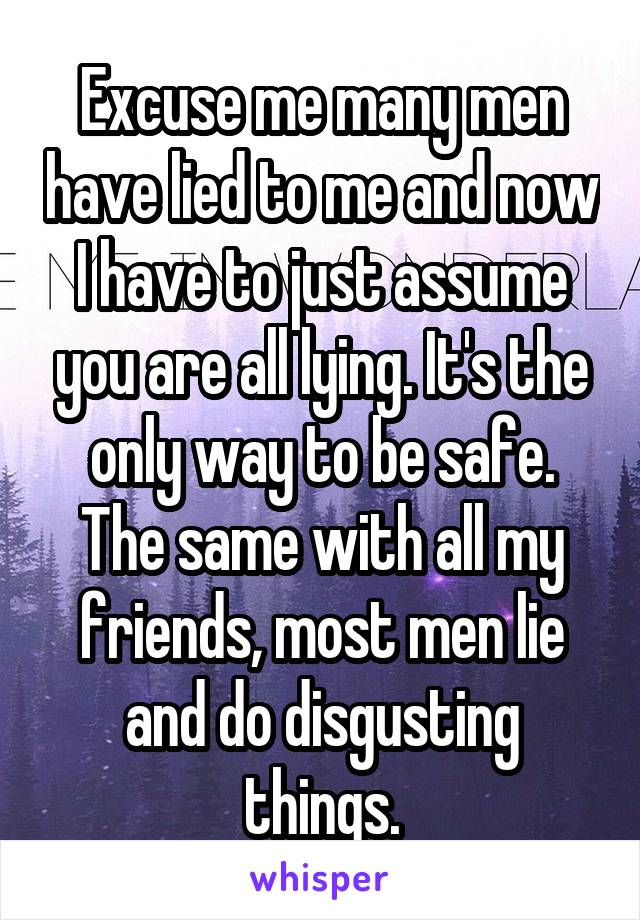 Excuse me many men have lied to me and now I have to just assume you are all lying. It's the only way to be safe. The same with all my friends, most men lie and do disgusting things.