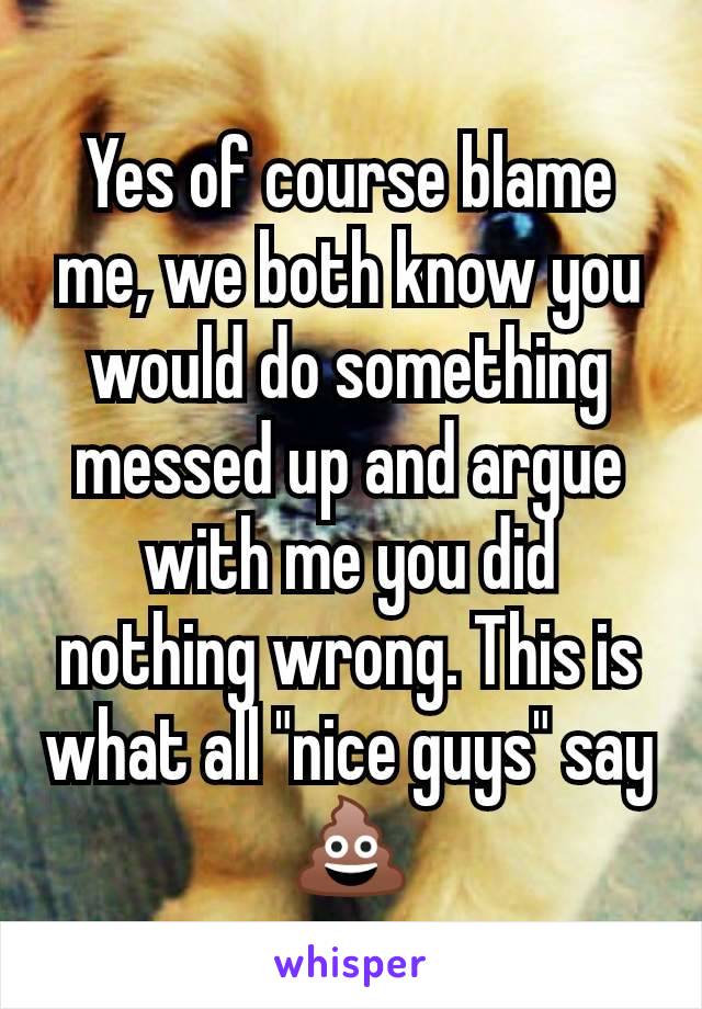 Yes of course blame me, we both know you would do something messed up and argue with me you did nothing wrong. This is what all "nice guys" say 💩