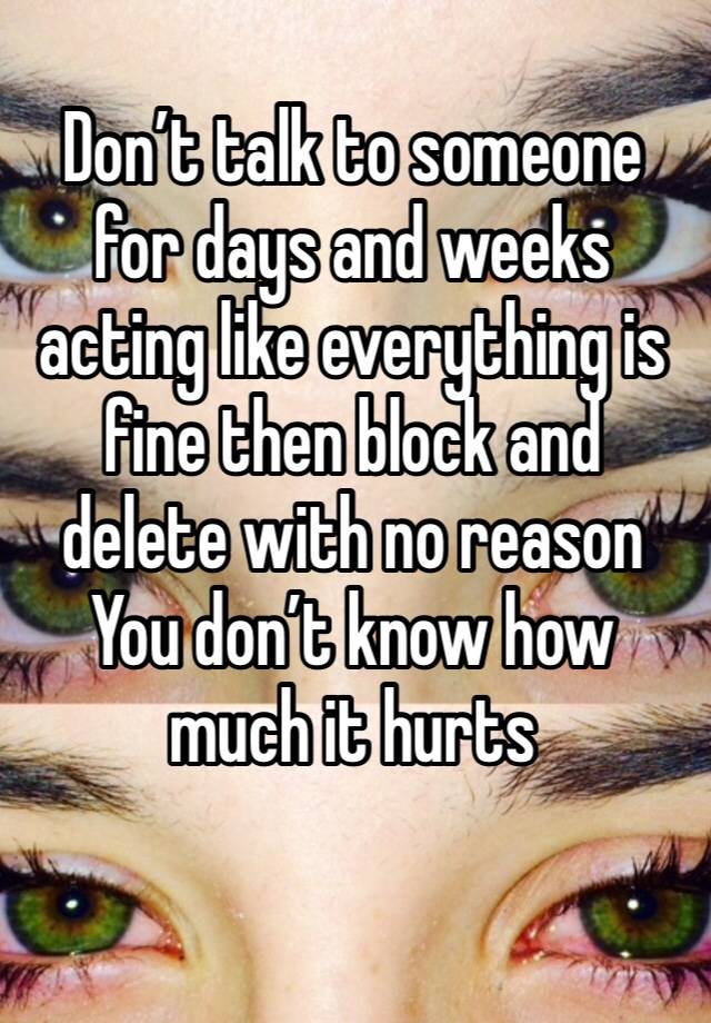 Don’t talk to someone for days and weeks acting like everything is fine then block and delete with no reason
You don’t know how much it hurts