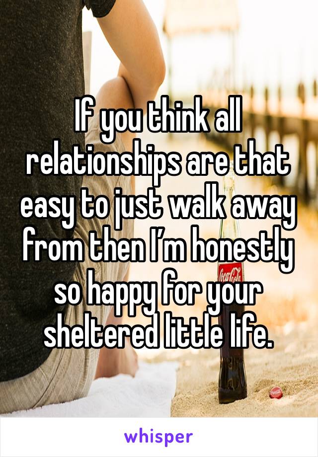 If you think all relationships are that easy to just walk away from then I’m honestly so happy for your sheltered little life. 