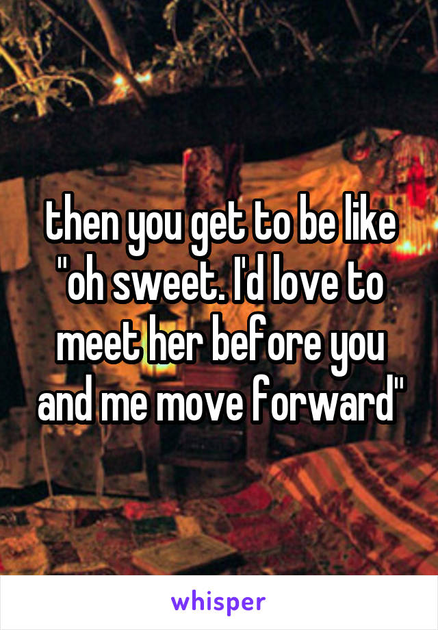  then you get to be like "oh sweet. I'd love to meet her before you and me move forward"