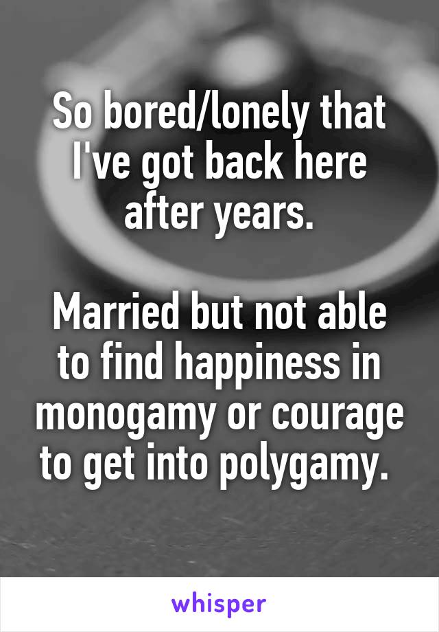 So bored/lonely that I've got back here after years.

Married but not able to find happiness in monogamy or courage to get into polygamy. 
