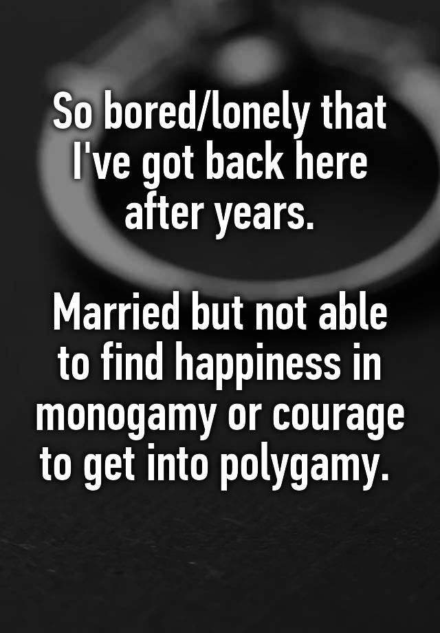 So bored/lonely that I've got back here after years.

Married but not able to find happiness in monogamy or courage to get into polygamy. 
