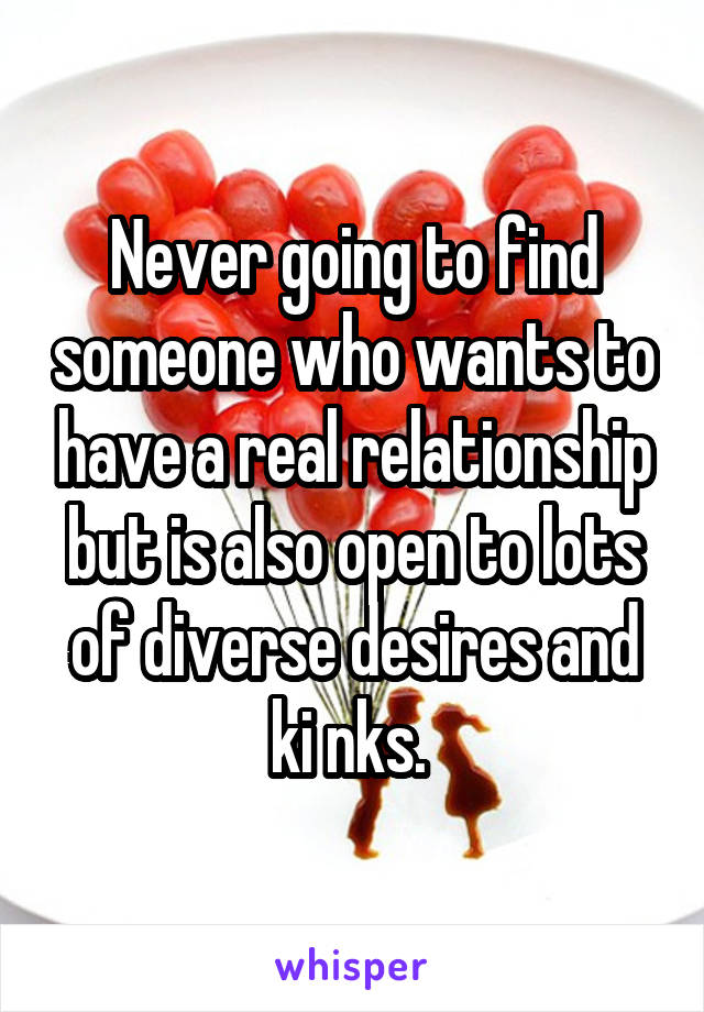 Never going to find someone who wants to have a real relationship but is also open to lots of diverse desires and ki nks. 