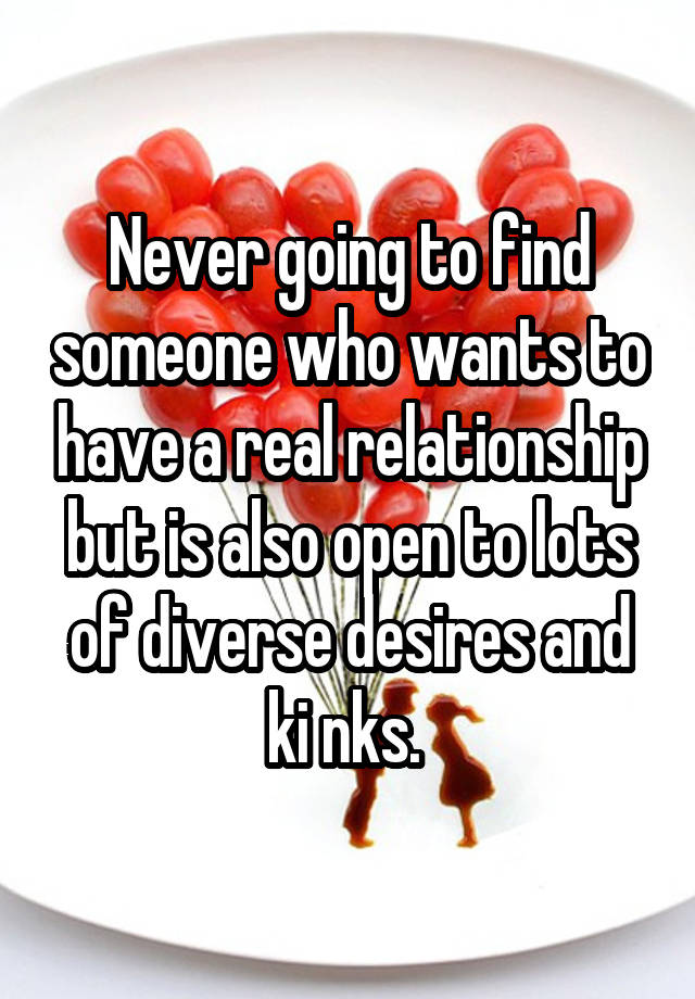 Never going to find someone who wants to have a real relationship but is also open to lots of diverse desires and ki nks. 