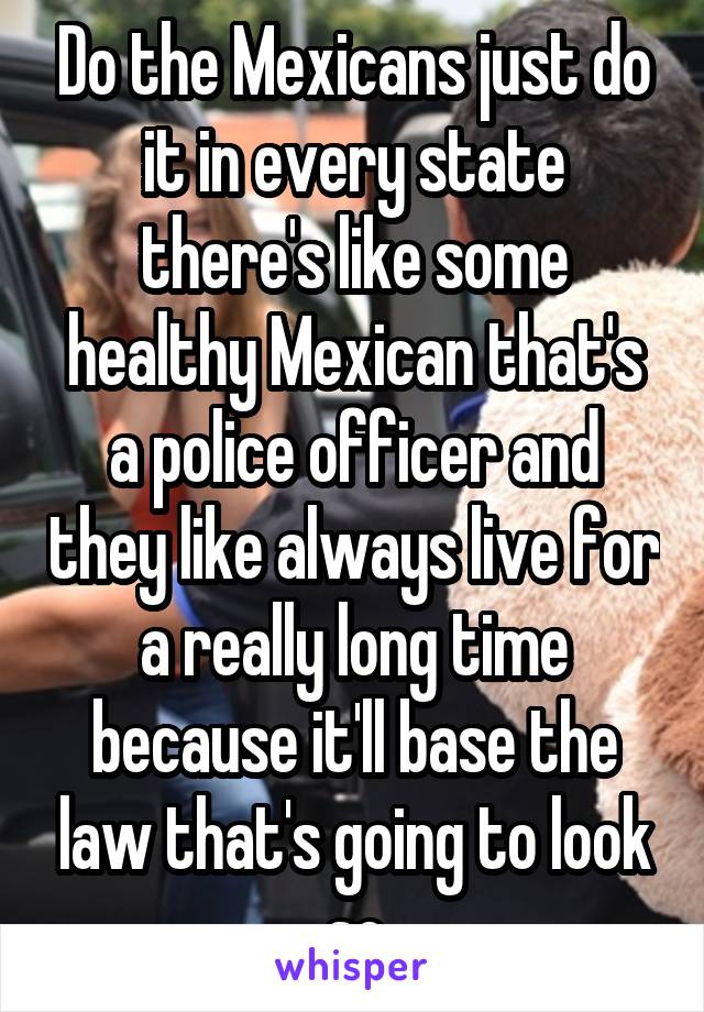 Do the Mexicans just do it in every state there's like some healthy Mexican that's a police officer and they like always live for a really long time because it'll base the law that's going to look so