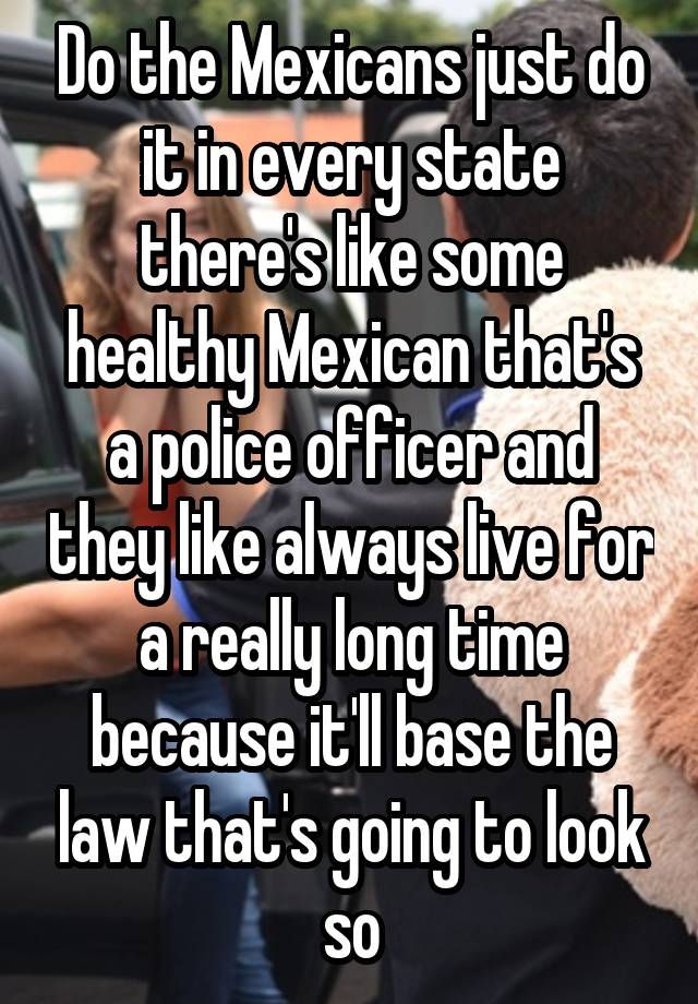 Do the Mexicans just do it in every state there's like some healthy Mexican that's a police officer and they like always live for a really long time because it'll base the law that's going to look so