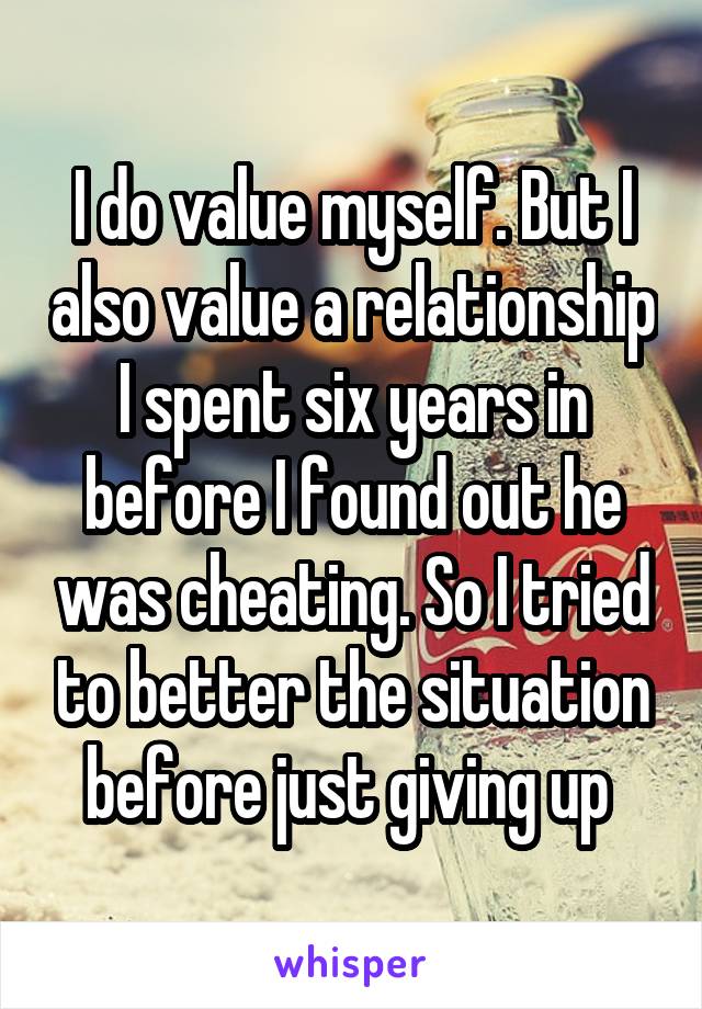 I do value myself. But I also value a relationship I spent six years in before I found out he was cheating. So I tried to better the situation before just giving up 